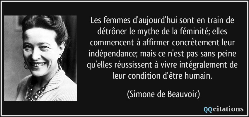 Les femmes d'aujourd'hui sont en train de détrôner le mythe de la féminité; elles commencent à affirmer concrètement leur indépendance; mais ce n'est pas sans peine qu'elles réussissent à vivre intégralement de leur condition d'être humain.  - Simone de Beauvoir