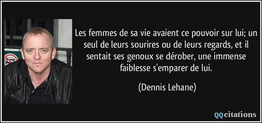 Les femmes de sa vie avaient ce pouvoir sur lui; un seul de leurs sourires ou de leurs regards, et il sentait ses genoux se dérober, une immense faiblesse s'emparer de lui.  - Dennis Lehane