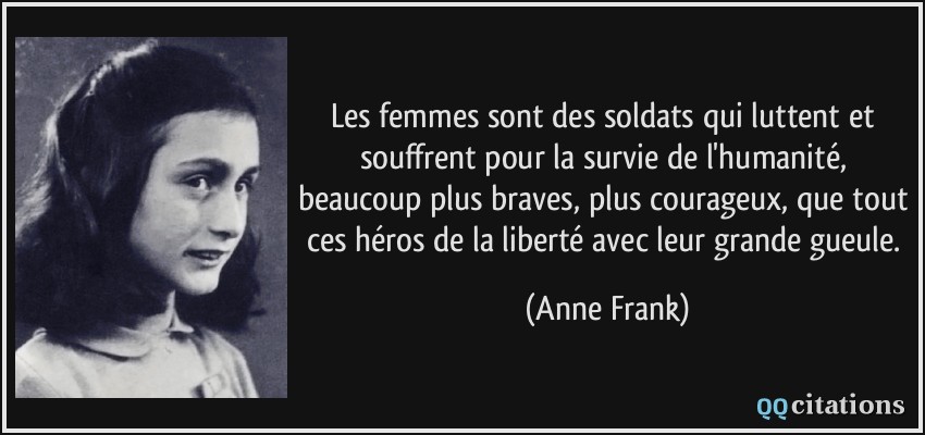 Les femmes sont des soldats qui luttent et souffrent pour la survie de l'humanité, beaucoup plus braves, plus courageux, que tout ces héros de la liberté avec leur grande gueule.  - Anne Frank