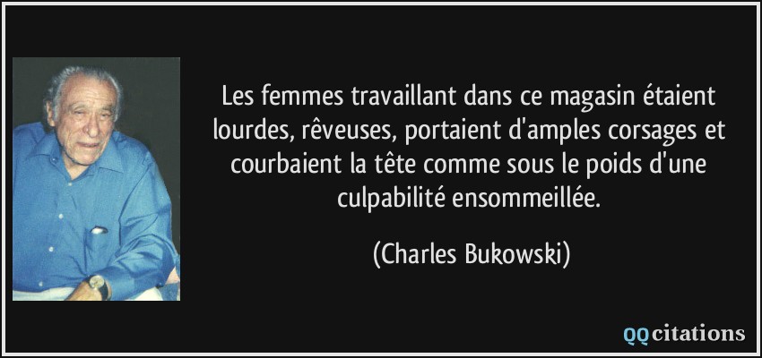 Les femmes travaillant dans ce magasin étaient lourdes, rêveuses, portaient d'amples corsages et courbaient la tête comme sous le poids d'une culpabilité ensommeillée.  - Charles Bukowski