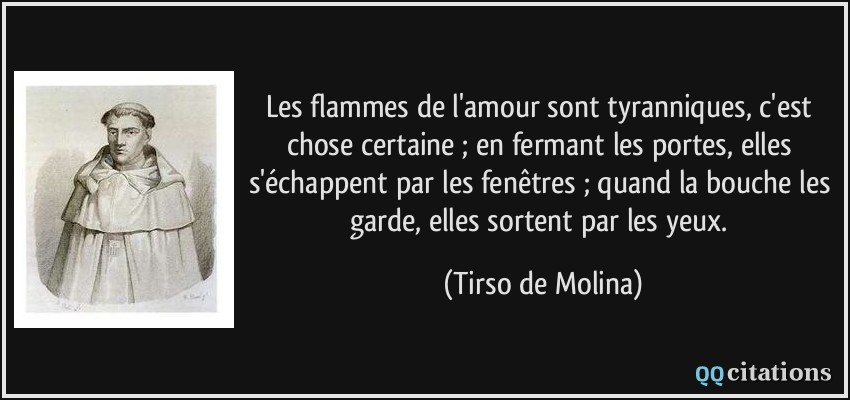 Les flammes de l'amour sont tyranniques, c'est chose certaine ; en fermant les portes, elles s'échappent par les fenêtres ; quand la bouche les garde, elles sortent par les yeux.  - Tirso de Molina