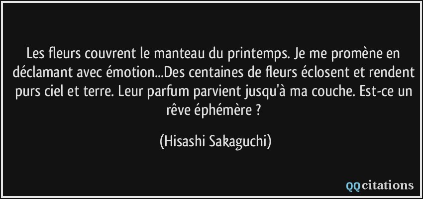 Les fleurs couvrent le manteau du printemps. Je me promène en déclamant avec émotion...Des centaines de fleurs éclosent et rendent purs ciel et terre. Leur parfum parvient jusqu'à ma couche. Est-ce un rêve éphémère ?  - Hisashi Sakaguchi