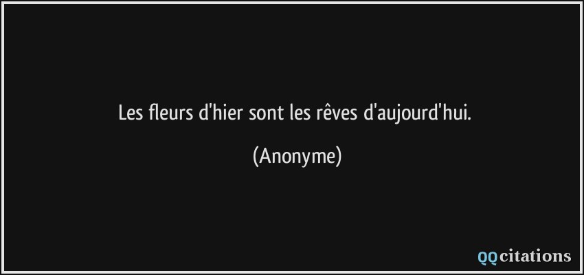 Les fleurs d'hier sont les rêves d'aujourd'hui.  - Anonyme