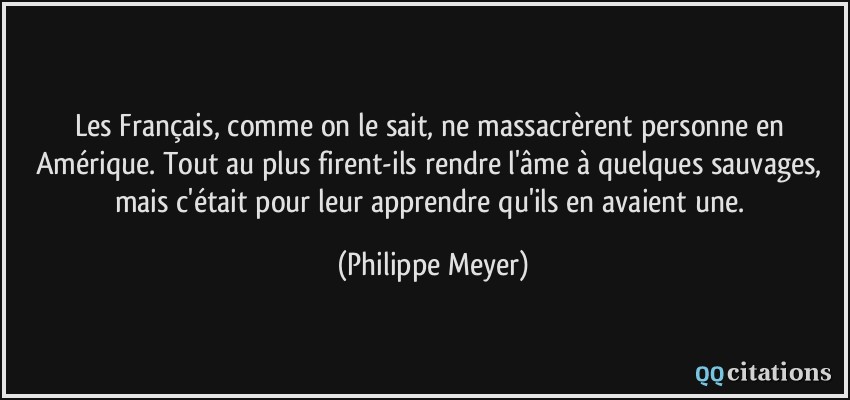 Les Français, comme on le sait, ne massacrèrent personne en Amérique. Tout au plus firent-ils rendre l'âme à quelques sauvages, mais c'était pour leur apprendre qu'ils en avaient une.  - Philippe Meyer