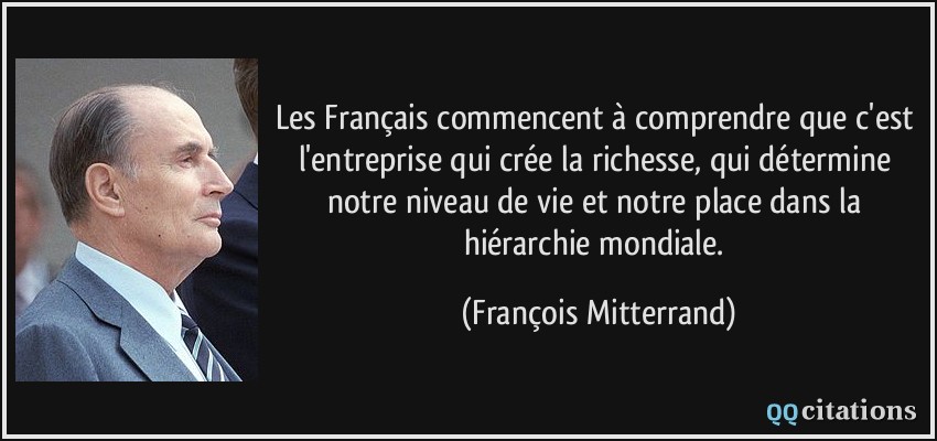 Les Français commencent à comprendre que c'est l'entreprise qui crée la richesse, qui détermine notre niveau de vie et notre place dans la hiérarchie mondiale.  - François Mitterrand