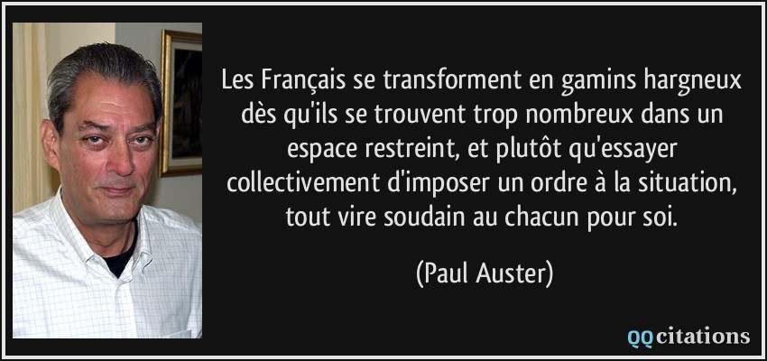 Les Français se transforment en gamins hargneux dès qu'ils se trouvent trop nombreux dans un espace restreint, et plutôt qu'essayer collectivement d'imposer un ordre à la situation, tout vire soudain au chacun pour soi.  - Paul Auster