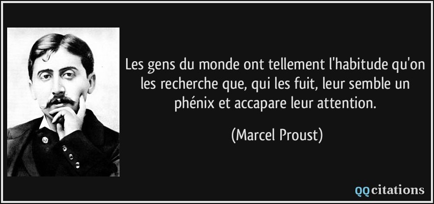 Les gens du monde ont tellement l'habitude qu'on les recherche que, qui les fuit, leur semble un phénix et accapare leur attention.  - Marcel Proust