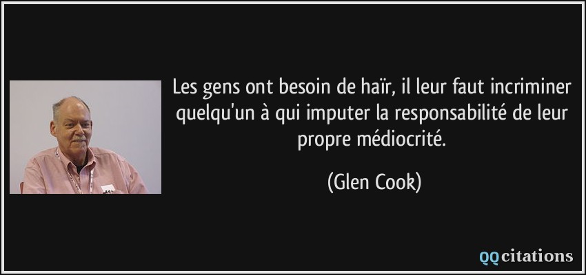 Les gens ont besoin de haïr, il leur faut incriminer quelqu'un à qui imputer la responsabilité de leur propre médiocrité.  - Glen Cook