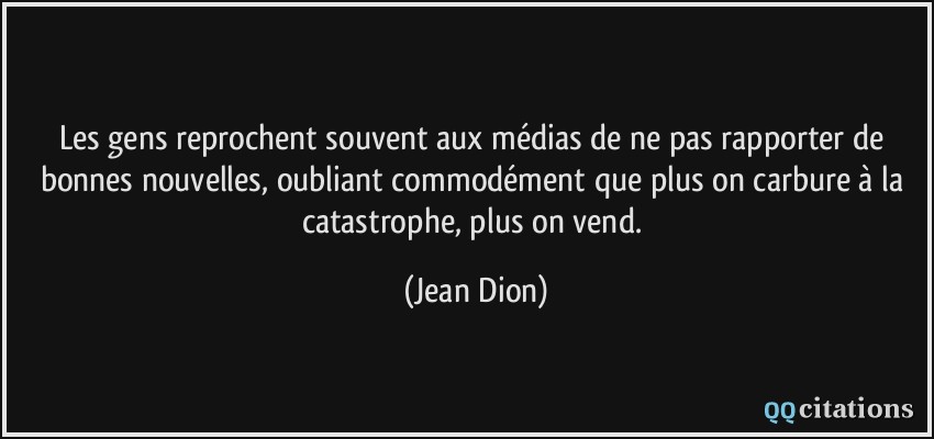 Les gens reprochent souvent aux médias de ne pas rapporter de bonnes nouvelles, oubliant commodément que plus on carbure à la catastrophe, plus on vend.  - Jean Dion