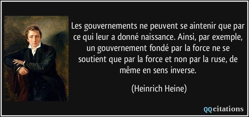 Les gouvernements ne peuvent se aintenir que par ce qui leur a donné naissance. Ainsi, par exemple, un gouvernement fondé par la force ne se soutient que par la force et non par la ruse, de même en sens inverse.  - Heinrich Heine
