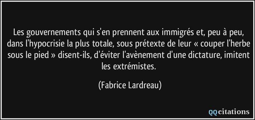 Les gouvernements qui s'en prennent aux immigrés et, peu à peu, dans l'hypocrisie la plus totale, sous prétexte de leur « couper l'herbe sous le pied » disent-ils, d'éviter l'avènement d'une dictature, imitent les extrémistes.  - Fabrice Lardreau