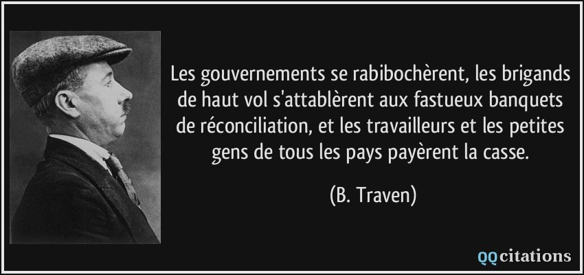 Les gouvernements se rabibochèrent, les brigands de haut vol s'attablèrent aux fastueux banquets de réconciliation, et les travailleurs et les petites gens de tous les pays payèrent la casse.  - B. Traven