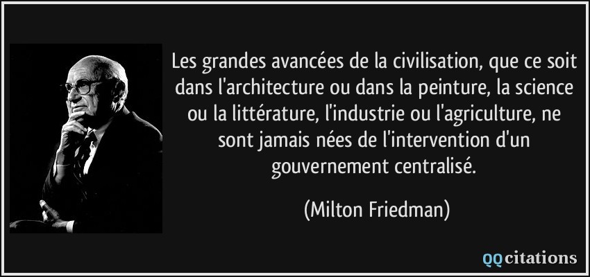 Les grandes avancées de la civilisation, que ce soit dans l'architecture ou dans la peinture, la science ou la littérature, l'industrie ou l'agriculture, ne sont jamais nées de l'intervention d'un gouvernement centralisé.  - Milton Friedman