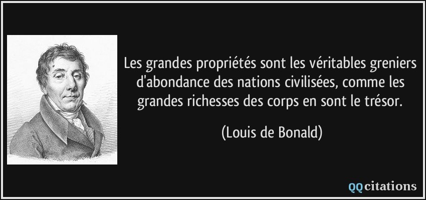 Les grandes propriétés sont les véritables greniers d'abondance des nations civilisées, comme les grandes richesses des corps en sont le trésor.  - Louis de Bonald