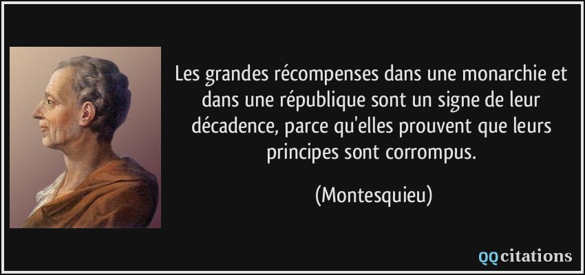 Les grandes récompenses dans une monarchie et dans une république sont un signe de leur décadence, parce qu'elles prouvent que leurs principes sont corrompus.  - Montesquieu