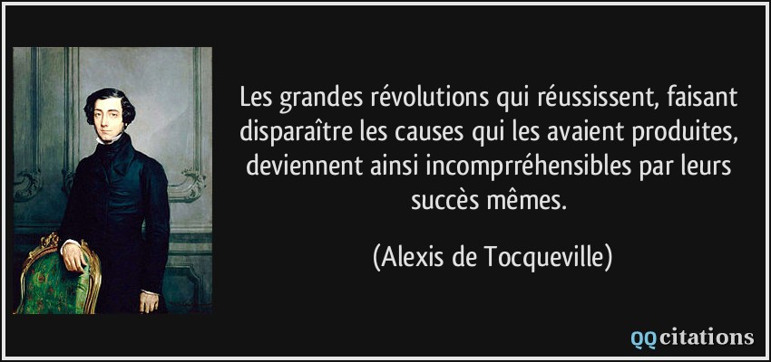 Les grandes révolutions qui réussissent, faisant disparaître les causes qui les avaient produites, deviennent ainsi incomprréhensibles par leurs succès mêmes.  - Alexis de Tocqueville
