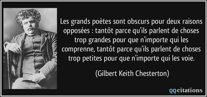 Les grands poètes sont obscurs pour deux raisons opposées : tantôt parce qu'ils parlent de choses trop grandes pour que n'importe qui les comprenne, tantôt parce qu'ils parlent de choses trop petites pour que n'importe qui les voie.  - Gilbert Keith Chesterton