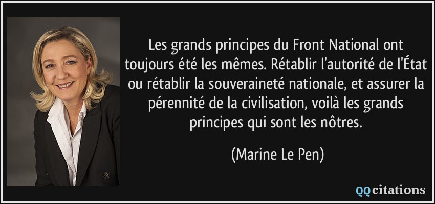 Les grands principes du Front National ont toujours été les mêmes. Rétablir l'autorité de l'État ou rétablir la souveraineté nationale, et assurer la pérennité de la civilisation, voilà les grands principes qui sont les nôtres.  - Marine Le Pen