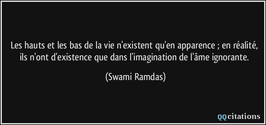 Les hauts et les bas de la vie n'existent qu'en apparence ; en réalité, ils n'ont d'existence que dans l'imagination de l'âme ignorante.  - Swami Ramdas