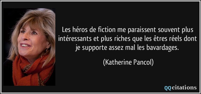 Les héros de fiction me paraissent souvent plus intéressants et plus riches que les êtres réels dont je supporte assez mal les bavardages.  - Katherine Pancol