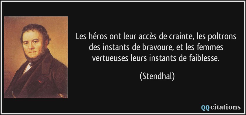 Les héros ont leur accès de crainte, les poltrons des instants de bravoure, et les femmes vertueuses leurs instants de faiblesse.  - Stendhal