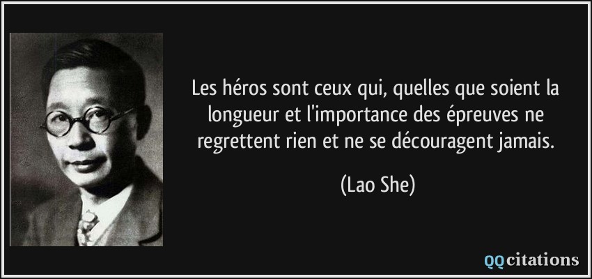 Les héros sont ceux qui, quelles que soient la longueur et l'importance des épreuves ne regrettent rien et ne se découragent jamais.  - Lao She