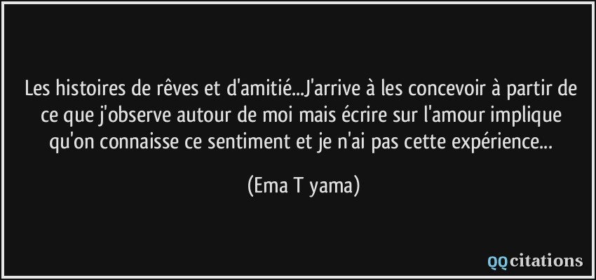 Les histoires de rêves et d'amitié...J'arrive à les concevoir à partir de ce que j'observe autour de moi mais écrire sur l'amour implique qu'on connaisse ce sentiment et je n'ai pas cette expérience...  - Ema Tōyama