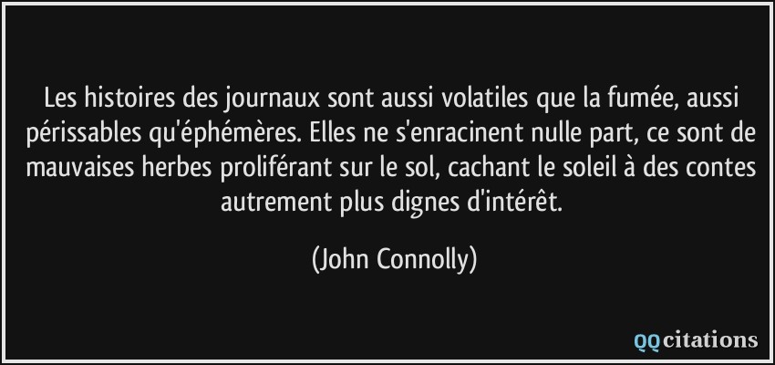 Les histoires des journaux sont aussi volatiles que la fumée, aussi périssables qu'éphémères. Elles ne s'enracinent nulle part, ce sont de mauvaises herbes proliférant sur le sol, cachant le soleil à des contes autrement plus dignes d'intérêt.  - John Connolly