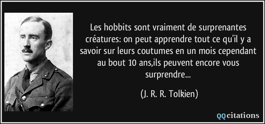Les hobbits sont vraiment de surprenantes créatures: on peut apprendre tout ce qu'il y a savoir sur leurs coutumes en un mois cependant au bout 10 ans,ils peuvent encore vous surprendre...  - J. R. R. Tolkien
