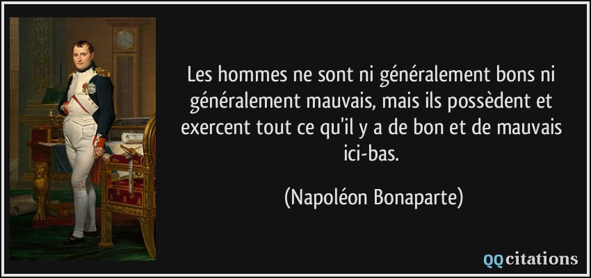 Les hommes ne sont ni généralement bons ni généralement mauvais, mais ils possèdent et exercent tout ce qu'il y a de bon et de mauvais ici-bas.  - Napoléon Bonaparte