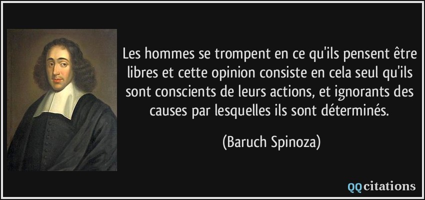 Les hommes se trompent en ce qu'ils pensent être libres et cette opinion consiste en cela seul qu'ils sont conscients de leurs actions, et ignorants des causes par lesquelles ils sont déterminés.  - Baruch Spinoza