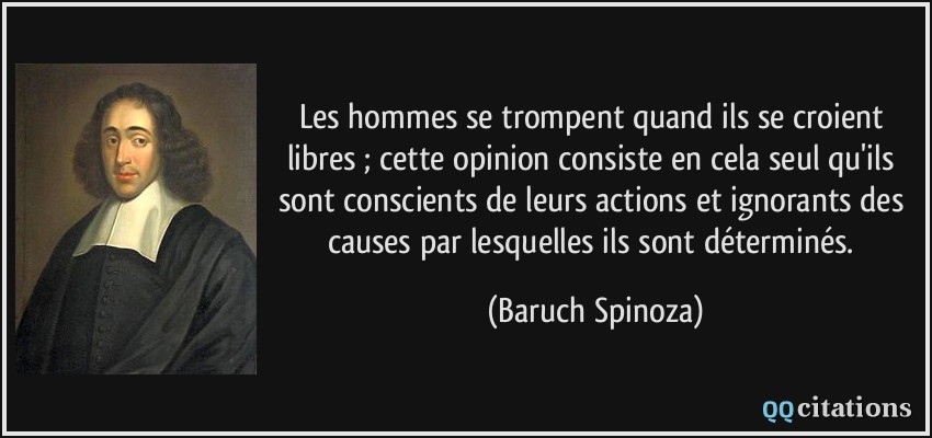 Les hommes se trompent quand ils se croient libres ; cette opinion consiste en cela seul qu'ils sont conscients de leurs actions et ignorants des causes par lesquelles ils sont déterminés.  - Baruch Spinoza