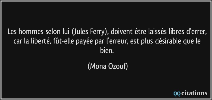 Les hommes selon lui (Jules Ferry), doivent être laissés libres d'errer, car la liberté, fût-elle payée par l'erreur, est plus désirable que le bien.  - Mona Ozouf