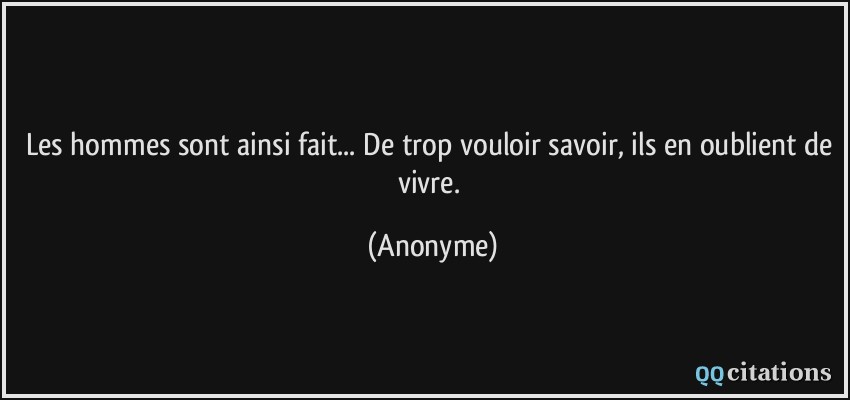 Les hommes sont ainsi fait... De trop vouloir savoir, ils en oublient de vivre.  - Anonyme