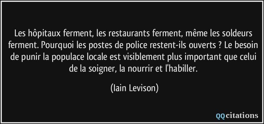 Les hôpitaux ferment, les restaurants ferment, même les soldeurs ferment. Pourquoi les postes de police restent-ils ouverts ? Le besoin de punir la populace locale est visiblement plus important que celui de la soigner, la nourrir et l'habiller.  - Iain Levison