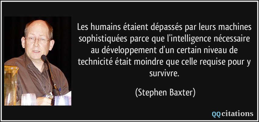 Les humains étaient dépassés par leurs machines sophistiquées parce que l'intelligence nécessaire au développement d'un certain niveau de technicité était moindre que celle requise pour y survivre.  - Stephen Baxter