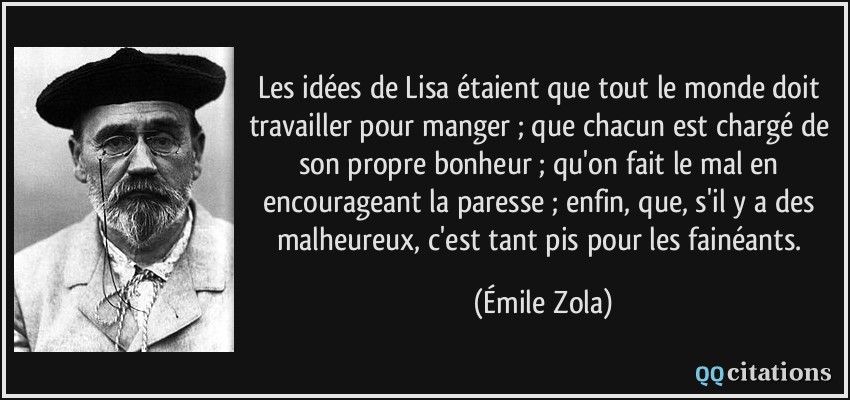 Les idées de Lisa étaient que tout le monde doit travailler pour manger ; que chacun est chargé de son propre bonheur ; qu'on fait le mal en encourageant la paresse ; enfin, que, s'il y a des malheureux, c'est tant pis pour les fainéants.  - Émile Zola