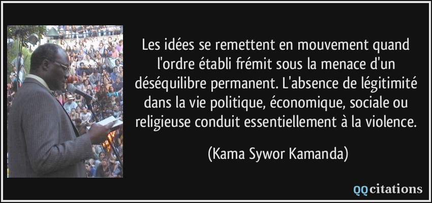 Les idées se remettent en mouvement quand l'ordre établi frémit sous la menace d'un déséquilibre permanent. L'absence de légitimité dans la vie politique, économique, sociale ou religieuse conduit essentiellement à la violence.  - Kama Sywor Kamanda