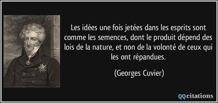 Les idées une fois jetées dans les esprits sont comme les semences, dont le produit dépend des lois de la nature, et non de la volonté de ceux qui les ont répandues.  - Georges Cuvier