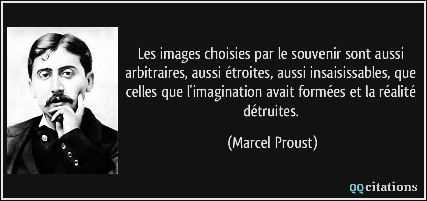 Les images choisies par le souvenir sont aussi arbitraires, aussi étroites, aussi insaisissables, que celles que l'imagination avait formées et la réalité détruites.  - Marcel Proust
