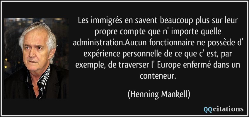 Les immigrés en savent beaucoup plus sur leur propre compte que n' importe quelle administration.Aucun fonctionnaire ne possède d' expérience personnelle de ce que c' est, par exemple, de traverser l' Europe enfermé dans un conteneur.  - Henning Mankell