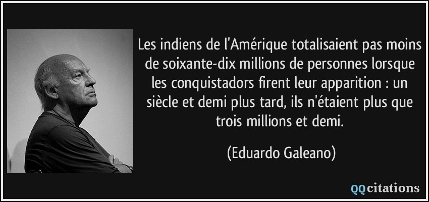 Les indiens de l'Amérique totalisaient pas moins de soixante-dix millions de personnes lorsque les conquistadors firent leur apparition : un siècle et demi plus tard, ils n'étaient plus que trois millions et demi.  - Eduardo Galeano