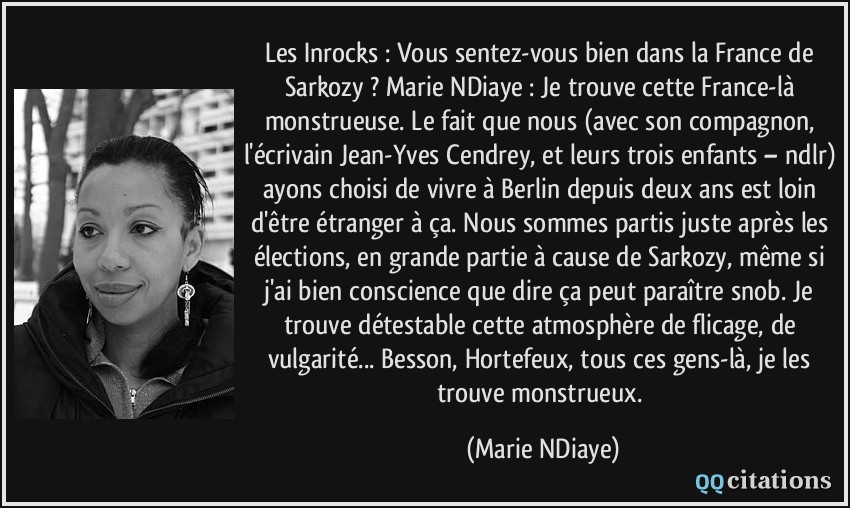 Les Inrocks : Vous sentez-vous bien dans la France de Sarkozy ? Marie NDiaye : Je trouve cette France-là monstrueuse. Le fait que nous (avec son compagnon, l'écrivain Jean-Yves Cendrey, et leurs trois enfants – ndlr) ayons choisi de vivre à Berlin depuis deux ans est loin d'être étranger à ça. Nous sommes partis juste après les élections, en grande partie à cause de Sarkozy, même si j'ai bien conscience que dire ça peut paraître snob. Je trouve détestable cette atmosphère de flicage, de vulgarité... Besson, Hortefeux, tous ces gens-là, je les trouve monstrueux.  - Marie NDiaye
