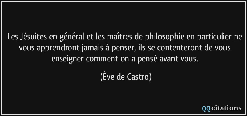 Les Jésuites en général et les maîtres de philosophie en particulier ne vous apprendront jamais à penser, ils se contenteront de vous enseigner comment on a pensé avant vous.  - Ève de Castro