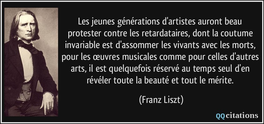 Les jeunes générations d'artistes auront beau protester contre les retardataires, dont la coutume invariable est d'assommer les vivants avec les morts, pour les œuvres musicales comme pour celles d'autres arts, il est quelquefois réservé au temps seul d'en révéler toute la beauté et tout le mérite.  - Franz Liszt