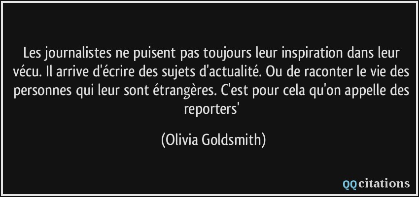 Les journalistes ne puisent pas toujours leur inspiration dans leur vécu. Il arrive d'écrire des sujets d'actualité. Ou de raconter le vie des personnes qui leur sont étrangères. C'est pour cela qu'on appelle des reporters'  - Olivia Goldsmith