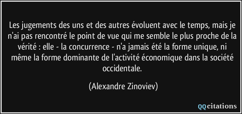 Les jugements des uns et des autres évoluent avec le temps, mais je n'ai pas rencontré le point de vue qui me semble le plus proche de la vérité : elle - la concurrence - n'a jamais été la forme unique, ni même la forme dominante de l'activité économique dans la société occidentale.  - Alexandre Zinoviev
