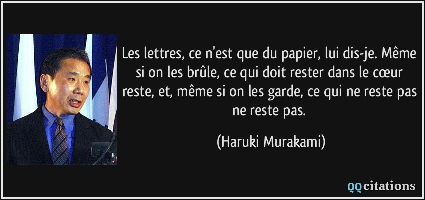 Les lettres, ce n'est que du papier, lui dis-je. Même si on les brûle, ce qui doit rester dans le cœur reste, et, même si on les garde, ce qui ne reste pas ne reste pas.  - Haruki Murakami