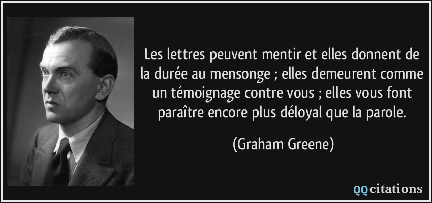 Les lettres peuvent mentir et elles donnent de la durée au mensonge ; elles demeurent comme un témoignage contre vous ; elles vous font paraître encore plus déloyal que la parole.  - Graham Greene