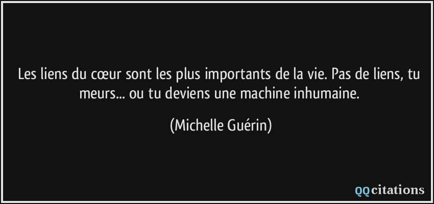 Les liens du cœur sont les plus importants de la vie. Pas de liens, tu meurs... ou tu deviens une machine inhumaine.  - Michelle Guérin